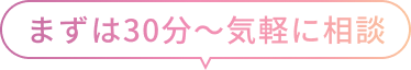 まずは30分～気軽に相談