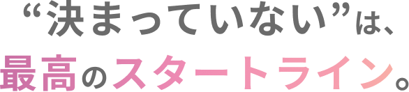 “決まっていない”は、最高のスタートライン。